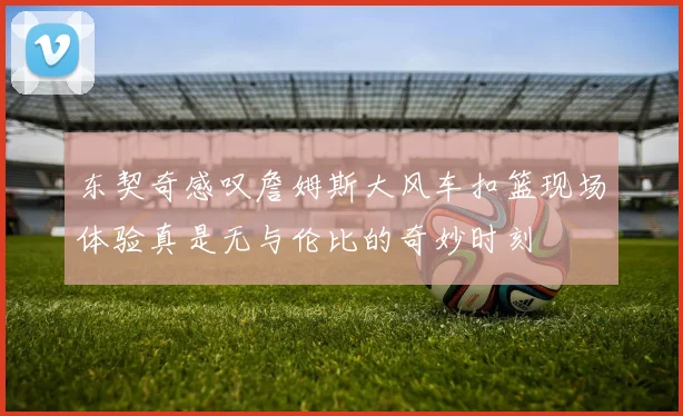 东契奇感叹詹姆斯大风车扣篮现场体验真是无与伦比的奇妙时刻