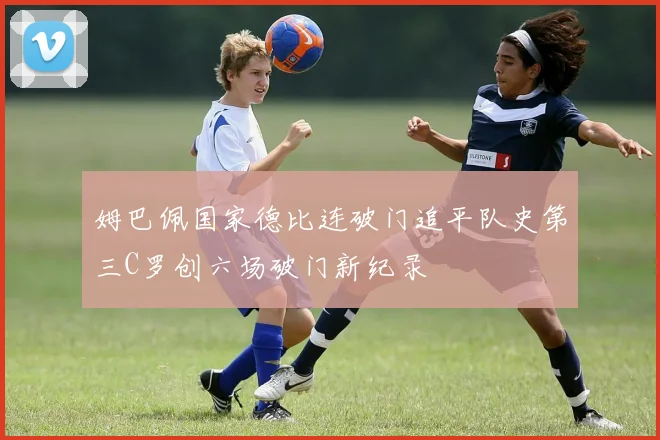 姆巴佩国家德比连破门追平队史第三C罗创六场破门新纪录
