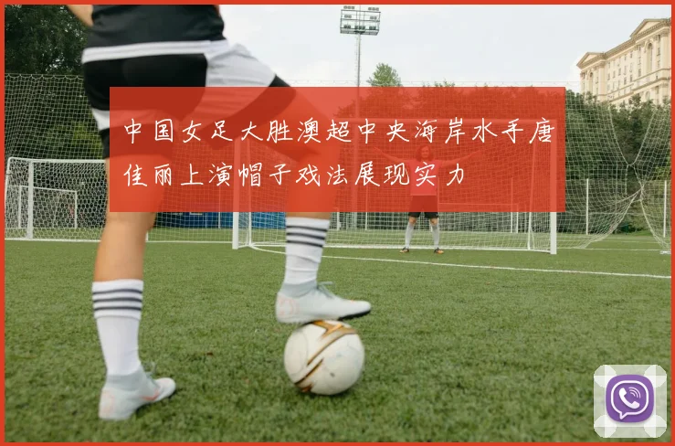 中国女足大胜澳超中央海岸水手唐佳丽上演帽子戏法展现实力