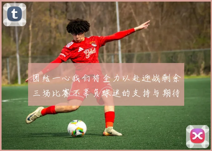团结一心我们将全力以赴迎战剩余三场比赛不辜负球迷的支持与期待