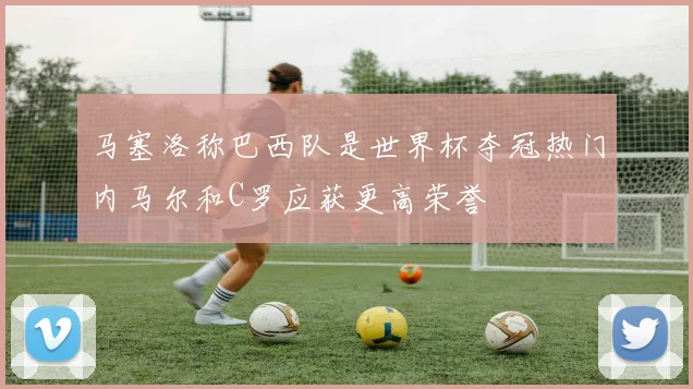 马塞洛称巴西队是世界杯夺冠热门内马尔和C罗应获更高荣誉