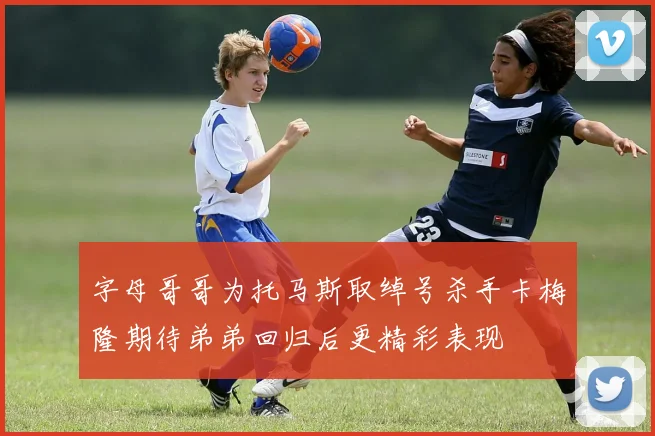 字母哥哥为托马斯取绰号杀手卡梅隆期待弟弟回归后更精彩表现
