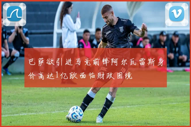 巴萨欲引进马竞前锋阿尔瓦雷斯身价高达1亿欧面临财政困境