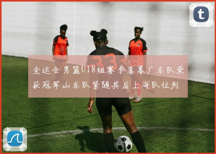 全运会男篮U18组赛季落幕广东队荣获冠军山东队紧随其后上海队位列第三
