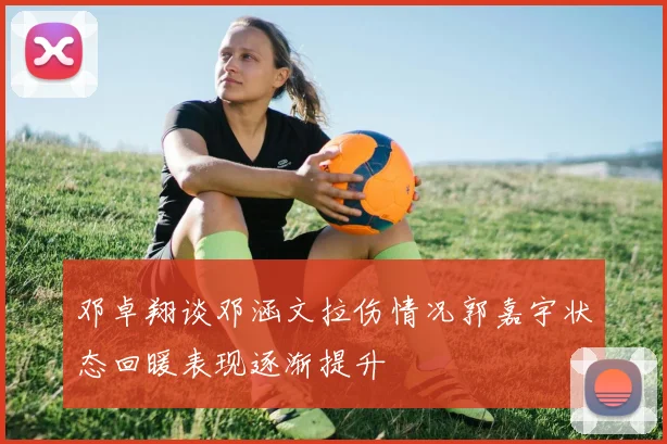 邓卓翔谈邓涵文拉伤情况郭嘉宇状态回暖表现逐渐提升