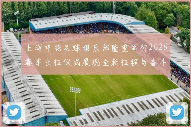 上海申花足球俱乐部隆重举行2026赛季出征仪式展现全新征程与奋斗目标