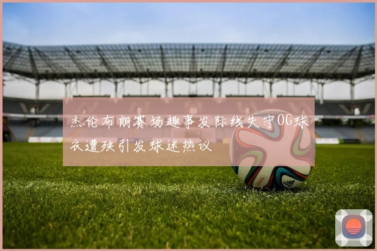 杰伦布朗赛场趣事发际线失守OG球衣遭殃引发球迷热议
