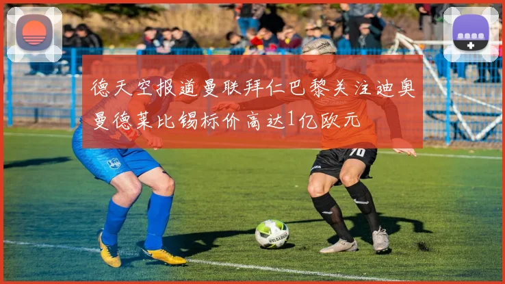 德天空报道曼联拜仁巴黎关注迪奥曼德莱比锡标价高达1亿欧元