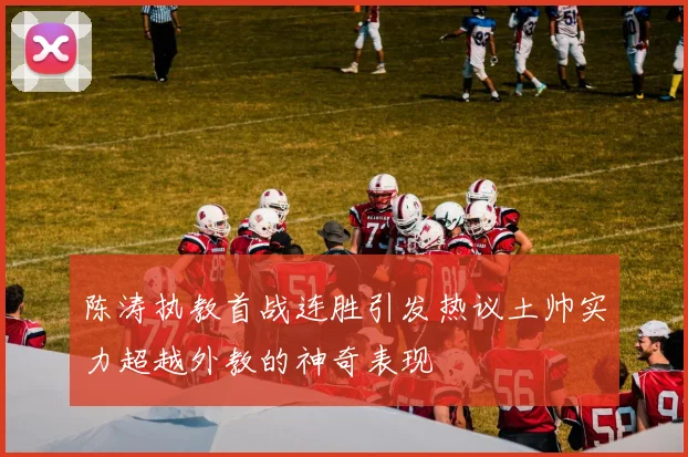 陈涛执教首战连胜引发热议土帅实力超越外教的神奇表现