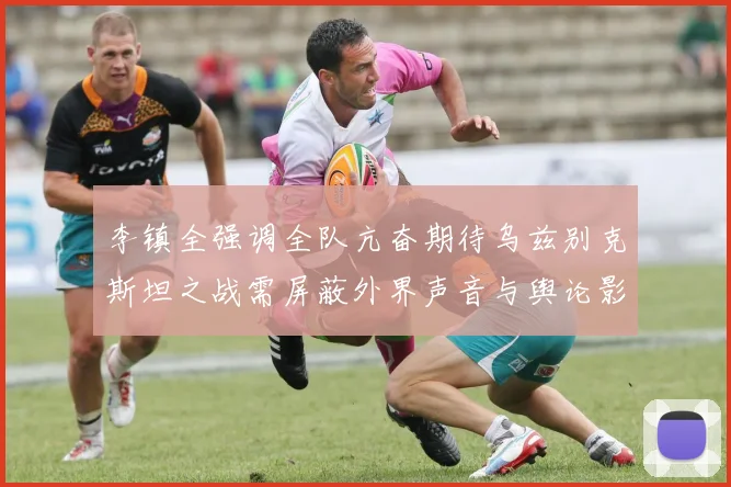 李镇全强调全队亢奋期待乌兹别克斯坦之战需屏蔽外界声音与舆论影响