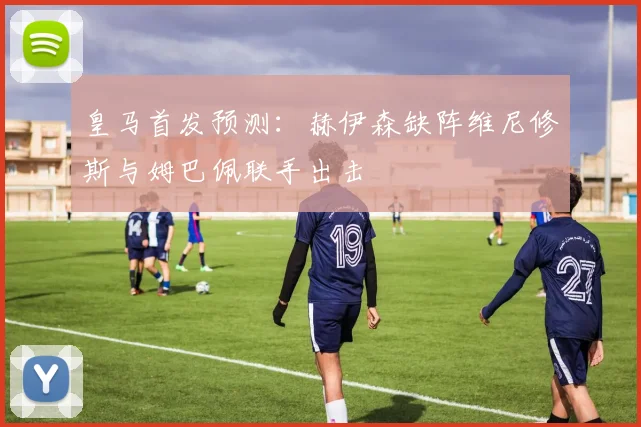 皇马首发预测：赫伊森缺阵维尼修斯与姆巴佩联手出击