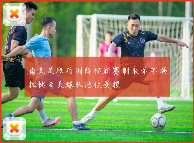 南美足联对洲际杯新赛制表示不满担忧南美球队地位受损