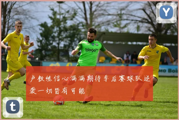 卢教练信心满满期待季后赛球队逆袭一切皆有可能
