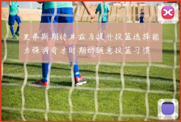 里弗斯期待库兹马提升投篮选择能力强调奇才时期的随意投篮习惯