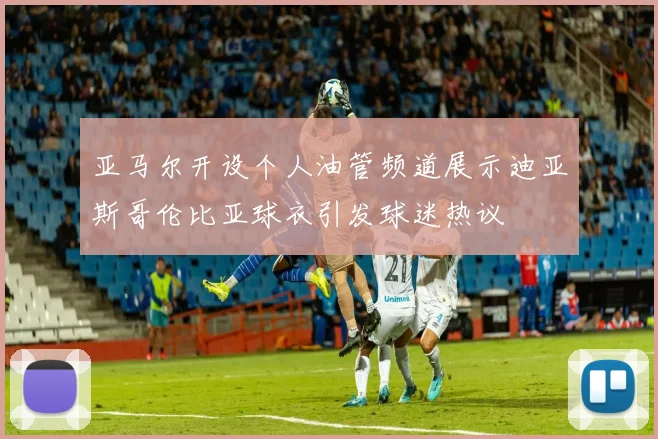 亚马尔开设个人油管频道展示迪亚斯哥伦比亚球衣引发球迷热议