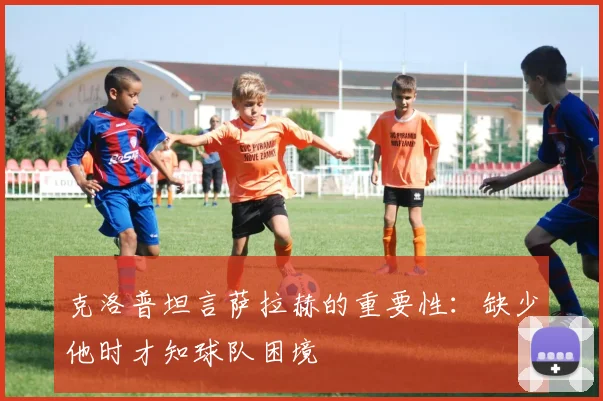 克洛普坦言萨拉赫的重要性：缺少他时才知球队困境