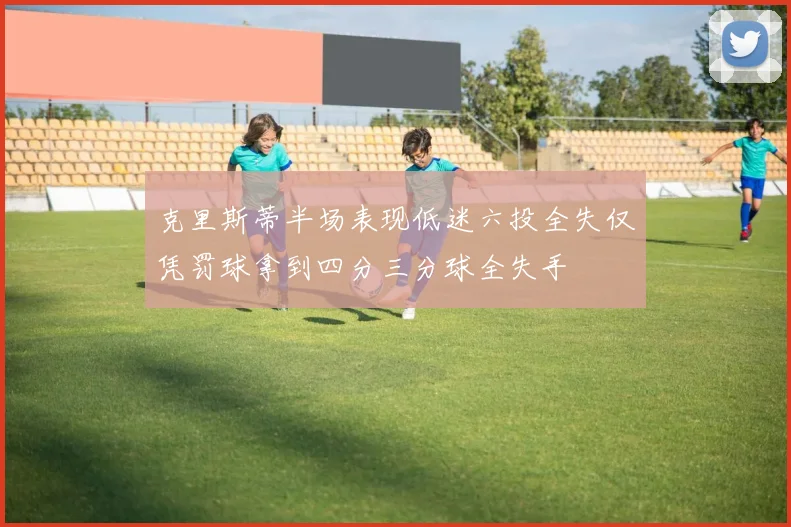 克里斯蒂半场表现低迷六投全失仅凭罚球拿到四分三分球全失手