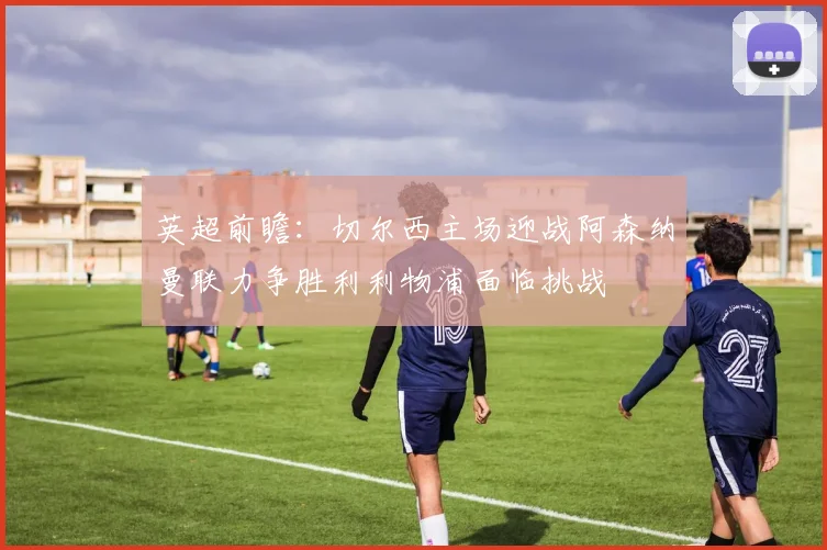 英超前瞻：切尔西主场迎战阿森纳曼联力争胜利利物浦面临挑战