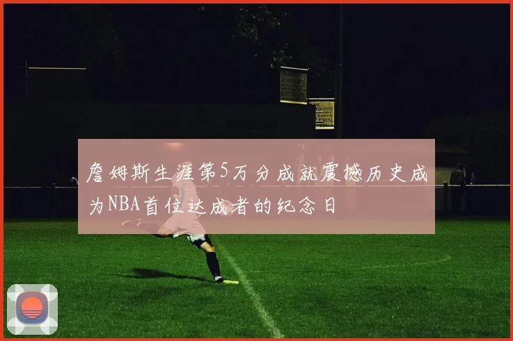 詹姆斯生涯第5万分成就震撼历史成为NBA首位达成者的纪念日