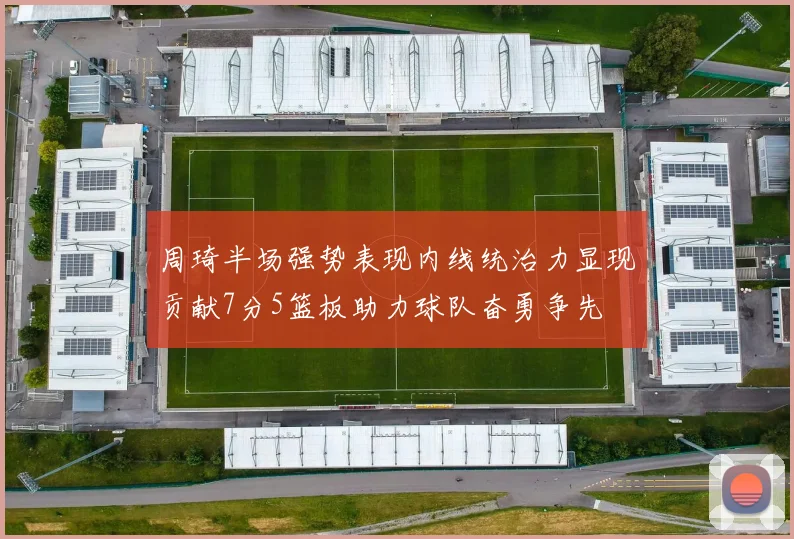 周琦半场强势表现内线统治力显现贡献7分5篮板助力球队奋勇争先