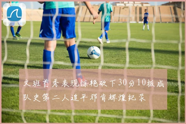 文班首秀表现惊艳砍下30分10板成队史第二人追平邓肯辉煌纪录