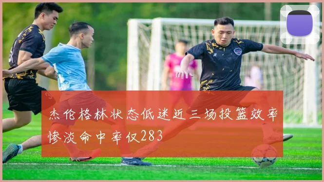 杰伦格林状态低迷近三场投篮效率惨淡命中率仅283