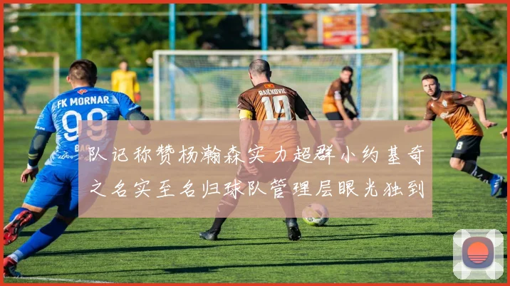 队记称赞杨瀚森实力超群小约基奇之名实至名归球队管理层眼光独到
