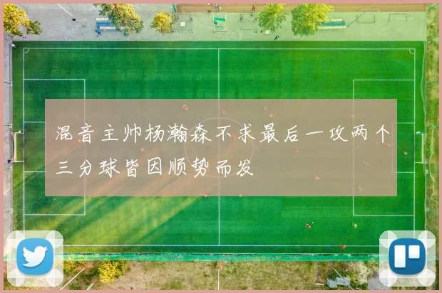 混音主帅杨瀚森不求最后一攻两个三分球皆因顺势而发