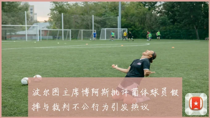波尔图主席博阿斯批评葡体球员假摔与裁判不公行为引发热议