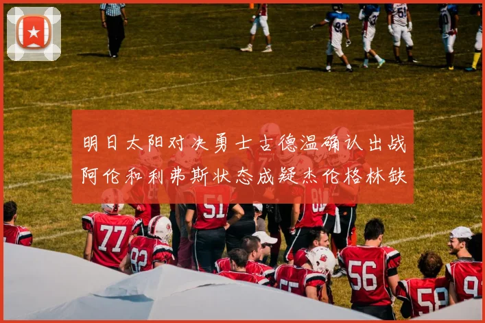 明日太阳对决勇士古德温确认出战阿伦和利弗斯状态成疑杰伦格林缺席比赛