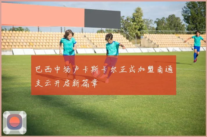 巴西中场卢卡斯卡尔正式加盟南通支云开启新篇章