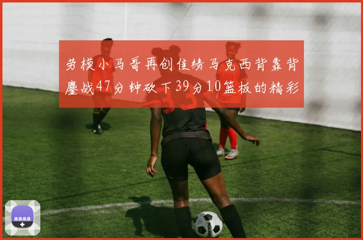 劳模小马哥再创佳绩马克西背靠背鏖战47分钟砍下39分10篮板的精彩表现