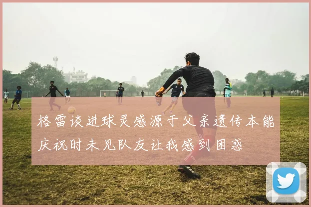 格雷谈进球灵感源于父亲遗传本能庆祝时未见队友让我感到困惑
