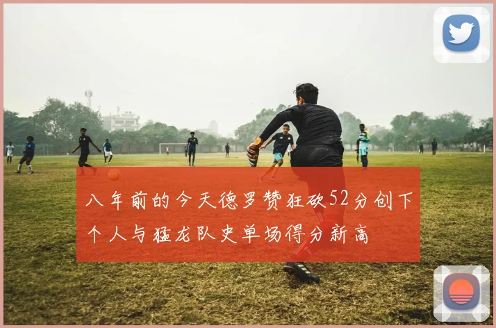 八年前的今天德罗赞狂砍52分创下个人与猛龙队史单场得分新高