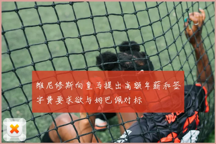 维尼修斯向皇马提出高额年薪和签字费要求欲与姆巴佩对标