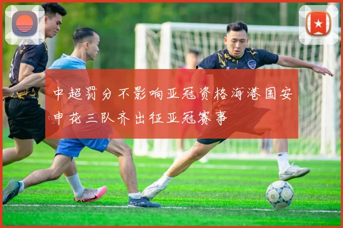 中超罚分不影响亚冠资格海港国安申花三队齐出征亚冠赛事