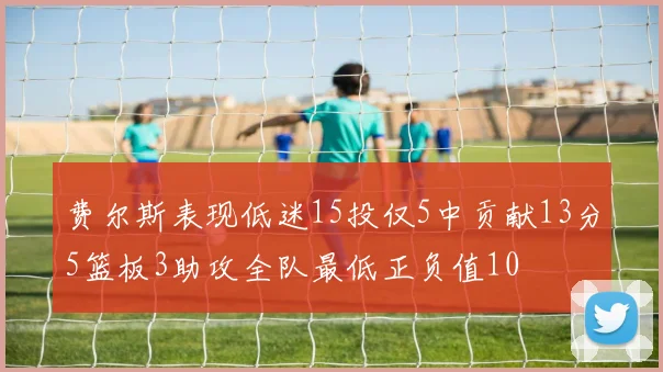 费尔斯表现低迷15投仅5中贡献13分5篮板3助攻全队最低正负值10