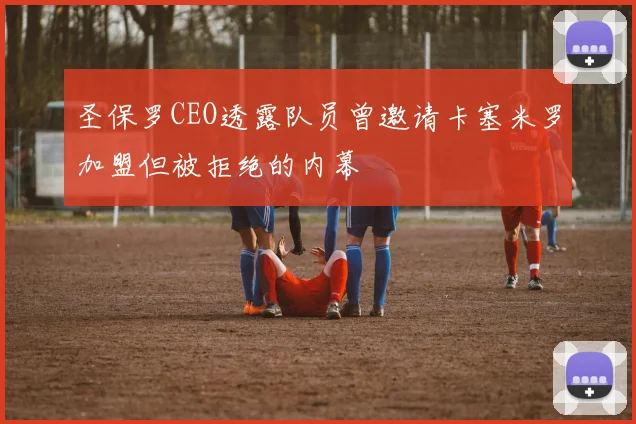 圣保罗CEO透露队员曾邀请卡塞米罗加盟但被拒绝的内幕