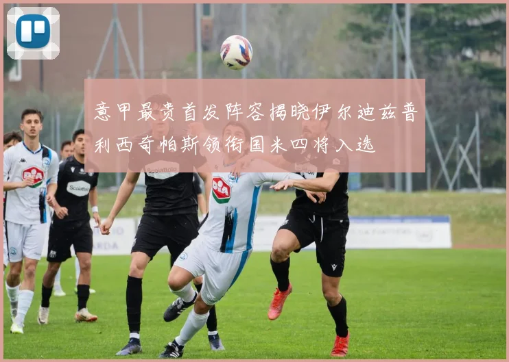意甲最贵首发阵容揭晓伊尔迪兹普利西奇帕斯领衔国米四将入选