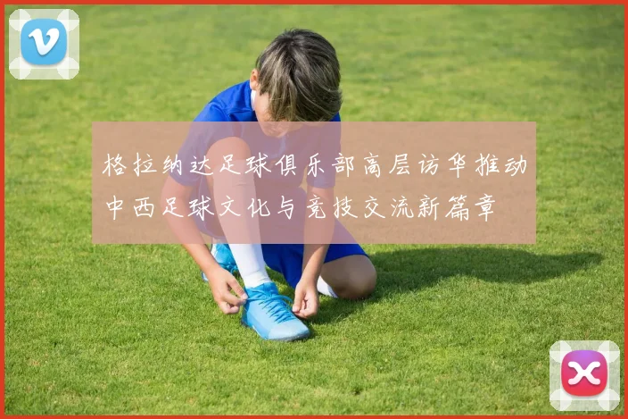 格拉纳达足球俱乐部高层访华推动中西足球文化与竞技交流新篇章