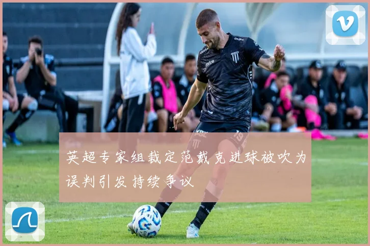 英超专家组裁定范戴克进球被吹为误判引发持续争议